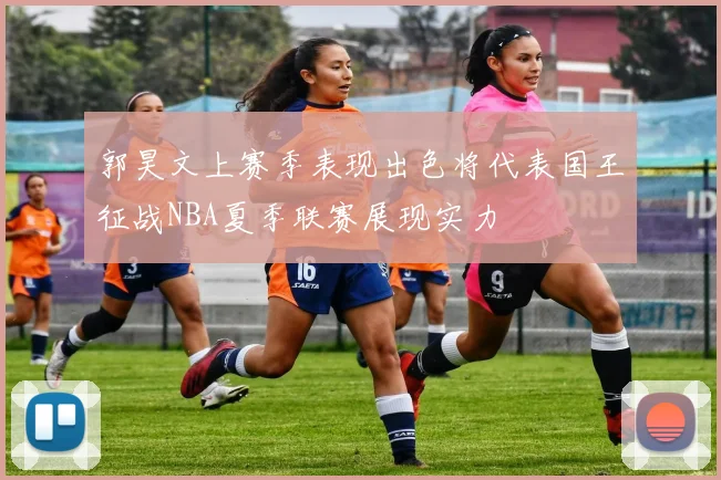 郭昊文上赛季表现出色将代表国王征战NBA夏季联赛展现实力