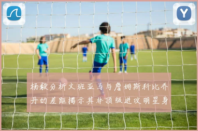 杨毅分析文班亚马与詹姆斯科比乔丹的差距揭示其非顶级进攻明星身份
