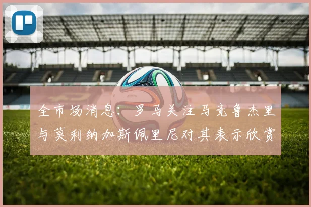 全市场消息：罗马关注马竞鲁杰里与莫利纳加斯佩里尼对其表示欣赏