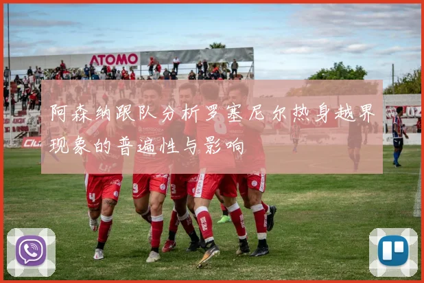 阿森纳跟队分析罗塞尼尔热身越界现象的普遍性与影响