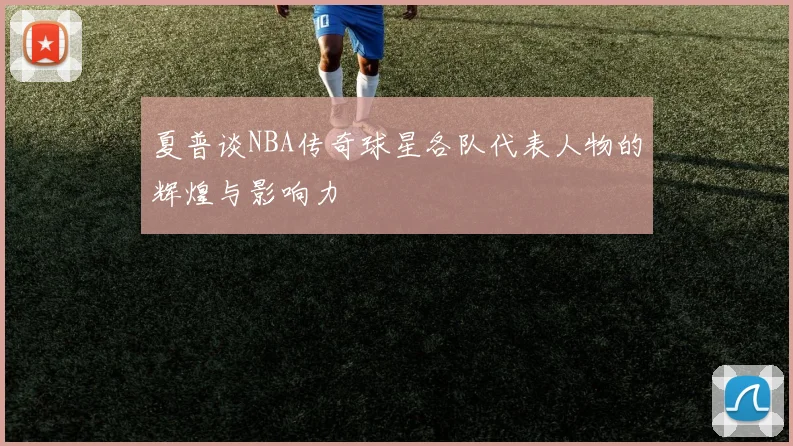 夏普谈NBA传奇球星各队代表人物的辉煌与影响力