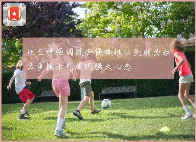杜兰特强调提升侵略性以失利为动力重振士气展现强大心态