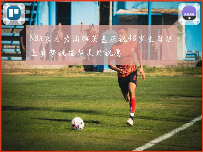 NBA官方为诺维茨基庆祝48岁生日送上真挚祝福与美好祝愿
