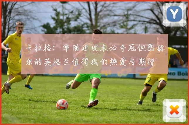 卡拉格：华丽进攻未必夺冠但图赫尔的英格兰值得我们热爱与期待