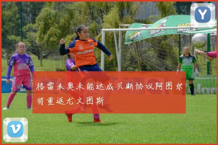 格雷米奥未能达成买断协议阿图尔将重返尤文图斯