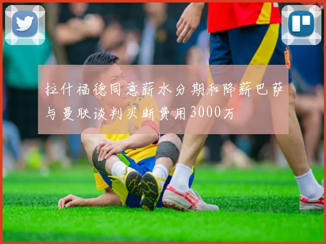 拉什福德同意薪水分期和降薪巴萨与曼联谈判买断费用3000万