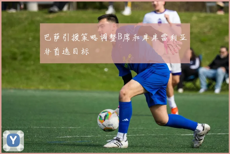 巴萨引援策略调整B席和库库雷利亚非首选目标