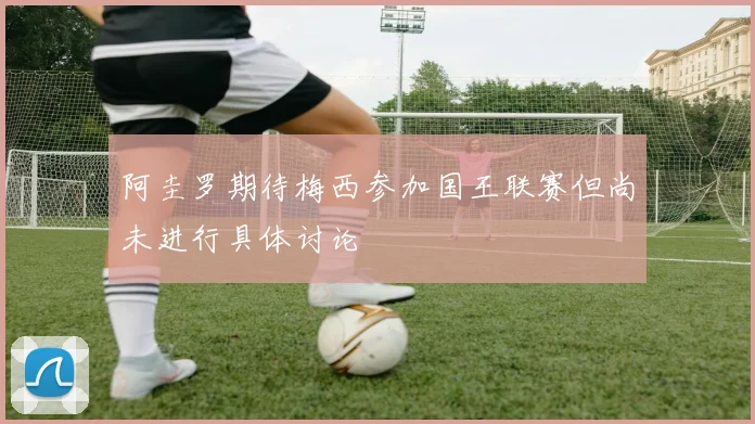 阿圭罗期待梅西参加国王联赛但尚未进行具体讨论