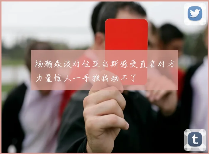 杨瀚森谈对位亚当斯感受直言对方力量惊人一手推我动不了