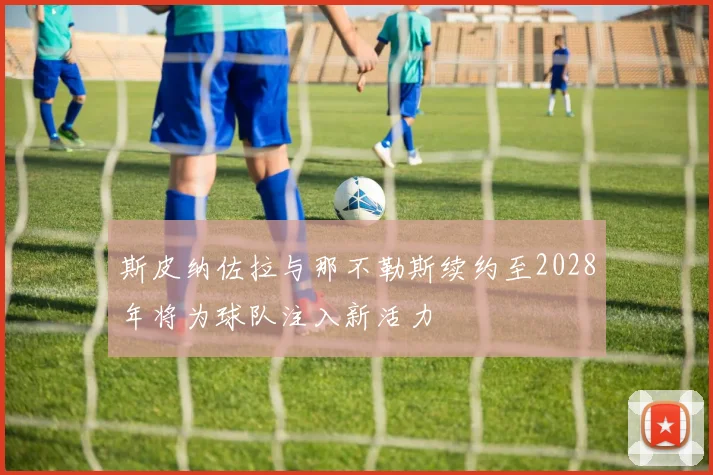 斯皮纳佐拉与那不勒斯续约至2028年将为球队注入新活力