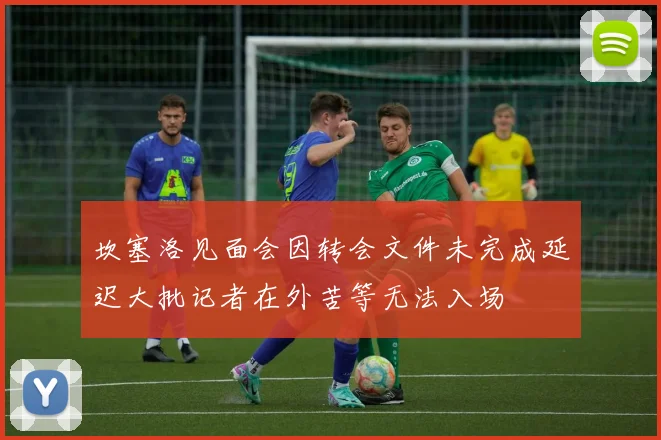 坎塞洛见面会因转会文件未完成延迟大批记者在外苦等无法入场