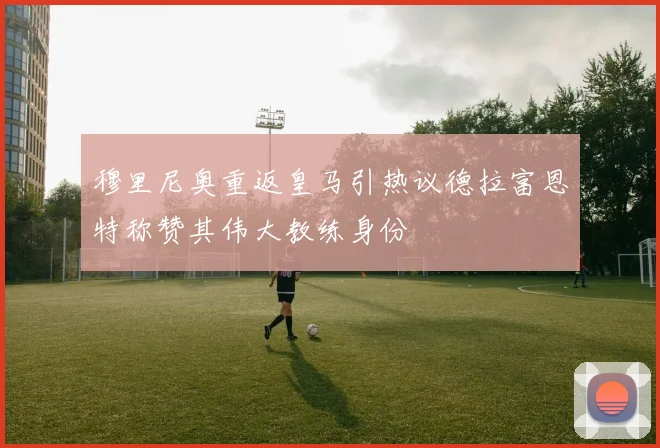穆里尼奥重返皇马引热议德拉富恩特称赞其伟大教练身份