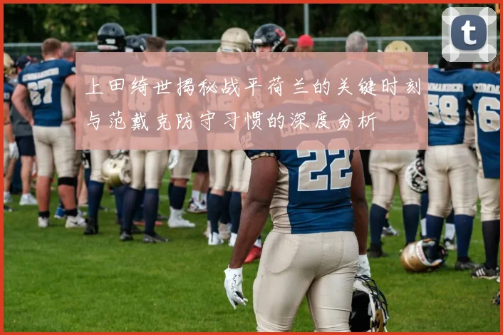 上田绮世揭秘战平荷兰的关键时刻与范戴克防守习惯的深度分析