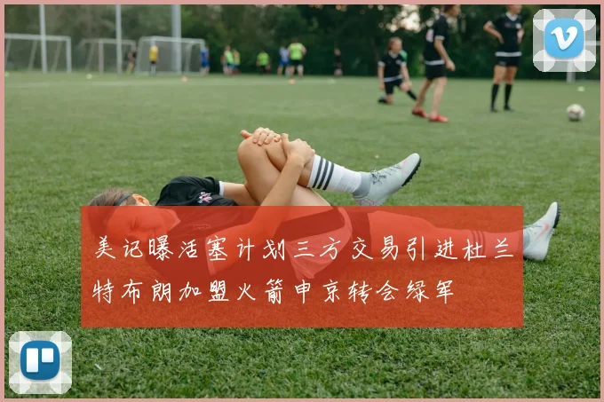 美记曝活塞计划三方交易引进杜兰特布朗加盟火箭申京转会绿军