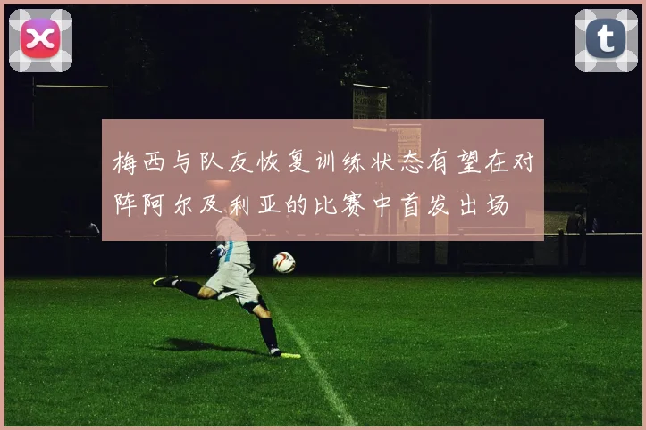 梅西与队友恢复训练状态有望在对阵阿尔及利亚的比赛中首发出场