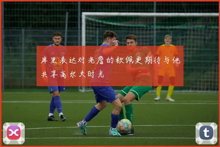 库里表达对老詹的钦佩更期待与他共享高尔夫时光