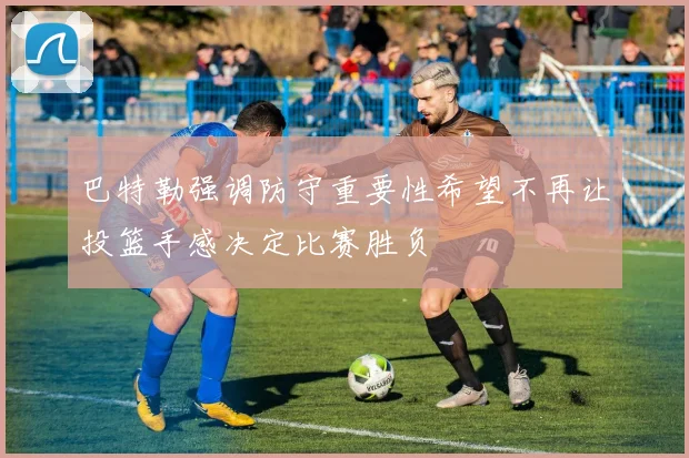 巴特勒强调防守重要性希望不再让投篮手感决定比赛胜负