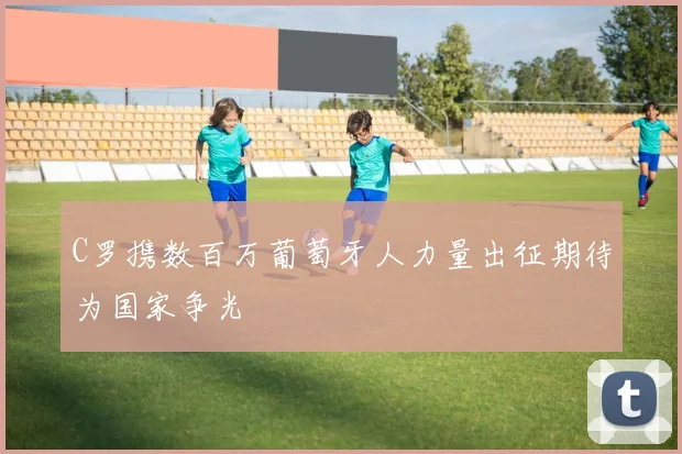 C罗携数百万葡萄牙人力量出征期待为国家争光