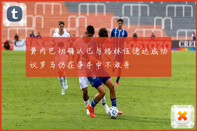 费内巴切确认已与格林伍德达成协议罗马仍在争夺中不放弃