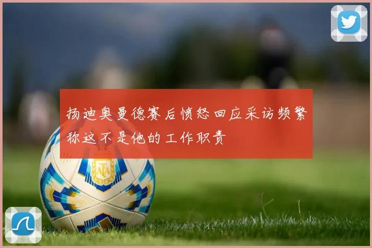扬迪奥曼德赛后愤怒回应采访频繁称这不是他的工作职责