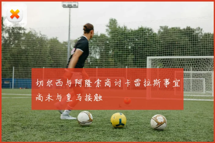 切尔西与阿隆索商讨卡雷拉斯事宜尚未与皇马接触