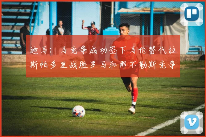 迪马：马竞争成功签下马伦替代拉斯帕多里战胜罗马和那不勒斯竞争