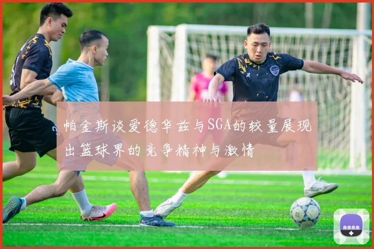 帕金斯谈爱德华兹与SGA的较量展现出篮球界的竞争精神与激情