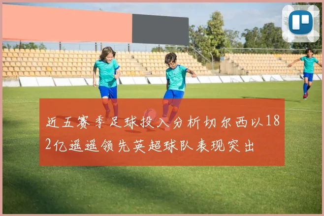 近五赛季足球投入分析切尔西以182亿遥遥领先英超球队表现突出