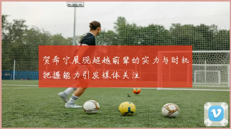 贺希宁展现超越前辈的实力与时机把握能力引发媒体关注