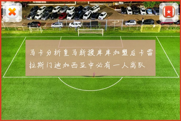 马卡分析皇马新援库库加盟后卡雷拉斯门迪加西亚中必有一人离队