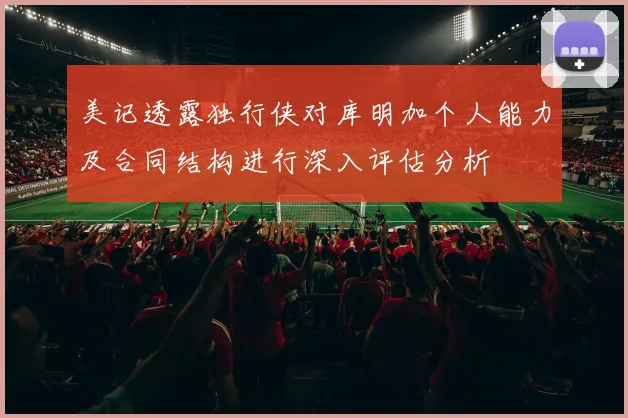 美记透露独行侠对库明加个人能力及合同结构进行深入评估分析